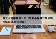 专业小程序开发公司（专业小程序开发公司,价格公道,性价比高）