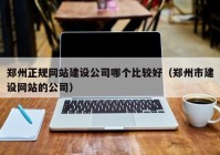 郑州正规网站建设公司哪个比较好（郑州市建设网站的公司）