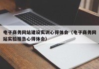 电子商务网站建设实训心得体会（电子商务网站实验报告心得体会）